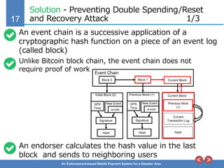 17
An Endorsement-based Mobile Payment System for a Disaster Area
Solution - Preventing Double Spending/Reset
and Recovery Attack 1/3
An event chain is a successive application of a
cryptographic hash function on a piece of an event log
(called block)
Unlike Bitcoin block chain, the event chain does not
require proof of work
An endorser calculates the hash value in the last
block and sends to neighboring users
Previous block
(1)
GPS
Time e-coin
New Event
Signature
Initial Block (0)
Hash
Block 0
Event Chain
Block 1 Current Block
GPS
Time e-coin
New Event
Signature
Previous Block (1)
Hash
Current Block
Current
Transaction Log
Hash
 