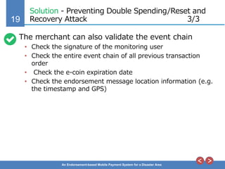 19
An Endorsement-based Mobile Payment System for a Disaster Area
Solution - Preventing Double Spending/Reset and
Recovery Attack 3/3
The merchant can also validate the event chain
• Check the signature of the monitoring user
• Check the entire event chain of all previous transaction
order
• Check the e-coin expiration date
• Check the endorsement message location information (e.g.
the timestamp and GPS)
 
