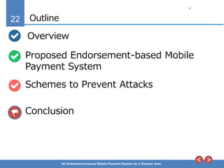 22
An Endorsement-based Mobile Payment System for a Disaster Area
Outline
Overview
Proposed Endorsement-based Mobile
Payment System
Schemes to Prevent Attacks
Conclusion
 