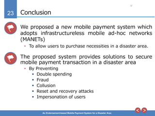 23
An Endorsement-based Mobile Payment System for a Disaster Area
Conclusion
We proposed a new mobile payment system which
adopts infrastructureless mobile ad-hoc networks
(MANETs)
• To allow users to purchase necessities in a disaster area.
The proposed system provides solutions to secure
mobile payment transaction in a disaster area
• By Preventing
 Double spending
 Fraud
 Collusion
 Reset and recovery attacks
 Impersonation of users
 