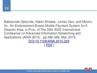 24
An Endorsement-based Mobile Payment System for a Disaster Area
Babatunde Ojetunde, Naoki Shibata, Juntao Gao, and Minoru
Ito : An Endorsement Based Mobile Payment System for A
Disaster Area, in Proc. of The 29th IEEE International
Conference on Advanced Information Networking and
Applications (AINA-2015) , pp.482-489, Mar. 2015.
DOI:10.1109/AINA.2015.225
[ PDF ]
 