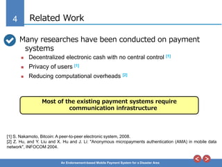 4
An Endorsement-based Mobile Payment System for a Disaster Area
Related Work
Many researches have been conducted on payment
systems
 Decentralized electronic cash with no central control [1]
 Privacy of users [1]
 Reducing computational overheads [2]
[1] S. Nakamoto, Bitcoin: A peer-to-peer electronic system, 2008.
[2] Z. Hu, and Y. Liu and X. Hu and J. Li: "Anonymous micropayments authentication (AMA) in mobile data
network", INFOCOM 2004.
Most of the existing payment systems require
communication infrastructure
 