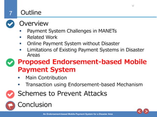 7
An Endorsement-based Mobile Payment System for a Disaster Area
Outline
Overview
 Payment System Challenges in MANETs
 Related Work
 Online Payment System without Disaster
 Limitations of Existing Payment Systems in Disaster
Areas
Proposed Endorsement-based Mobile
Payment System
 Main Contribution
 Transaction using Endorsement-based Mechanism
Schemes to Prevent Attacks
Conclusion
 