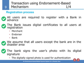 9
An Endorsement-based Mobile Payment System for a Disaster Area
Transaction using Endorsement-Based
Mechanism 1/4
All users are required to register with a Bank in
advance
Registration process
The Bank issues digital certificates to all users at
registration
• Merchant
• Endorser
• Bank
We assume that all users except the bank are in the
disaster area
The bank signs the user’s photo with its digital
signature
• The digitally signed photo is used for authentication
 