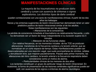 MANIFESTACIONES CLÍNICAS
La mayoría de los traumatismos no producen daño
cerebral y cursan con ausencia de síntomas o signos
exploratorios. Los distintos tipos de daño cerebral
pueden correlacionarse con una serie de manifestaciones clínicas. A partir de los dos
años los hallazgos
físicos y los síntomas sugerentes de lesión intracraneal han demostrado tener un valor
predictivo positivo de lesión intracraneal similar al de los adultos.
Estas manifestaciones son las siguientes:
– Alteraciones de la consciencia:
La pérdida de consciencia inmediata al traumatismo es relativamente frecuente, y sólo
ha demostrado ser un factor de riesgo independiente si su duración supera los 5
minutos.
– Alteración de las funciones vitales:
Con relativa frecuencia, en los momentos iníciales de los TCE se producen
alteraciones transitorias de la frecuencia cardiaca y la tensión arterial, que se
normalizan en un corto espacio de tiempo. Estas manifestaciones pueden ser
desencadenadas por una reacción vagal, que suele acompañarse de vómitos, cefalea
y obnubilación leve, que mejoran paulatinamente. Pasado este primer momento, las
alteraciones del ritmo cardiaco, la tensión arterial o la frecuencia respiratoria deben
considerarse como un motivo de alarma.
– Particularidades clínicas de los menores de dos años:
Los lactantes constituyen un grupo de particular riesgo de lesión intracraneal. En
ocasiones, la forma de presentación de las lesiones cerebrales significativas puede ser
sutil, con ausencia de los signos o síntomas de alarma neurológica.
 