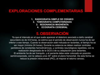 EXPLORACIONES COMPLEMENTARIAS
1. RADIOGRAFIA SIMPLE DE CRÁNEO
2. TOMOGRAFIA COMPUTARIZADA
3. RESONANCIA MAGNÉNITA
4. ECOGRAFÍA CEREBRAL
5.OBSERVACIÓN
Ya que el intervalo en el que suele aparecer el deterioro asociado a daño cerebral
secundario es de 4-6 horas, se estima que el periodo de observación nunca ha de ser
inferior a ese tiempo. Cuando la observación esté indicada en lactantes, el tiempo ha se
ser mayor (mínimo 24 horas). Durante su estancia se deben realizar controles
periódicos de constantes hemodinámicas, y controles neurológicos repetidos, con la
realización desglosada de la GCS o de su adaptación para lactantes.
El ambiente ha de ser tranquilo, y el paciente debe estar colocado en posición
semiincorporada, con la cabeza unos 30° sobre el plano horizontal. De esta forma se
reduce la presión intracraneal (PIC), al mejorar el retorno venoso.
 