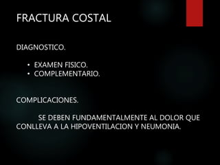 FRACTURA COSTAL
DIAGNOSTICO.
• EXAMEN FISICO.
• COMPLEMENTARIO.
COMPLICACIONES.
SE DEBEN FUNDAMENTALMENTE AL DOLOR QUE
CONLLEVA A LA HIPOVENTILACION Y NEUMONIA.
 