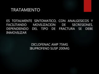TRATAMIENTO
ES TOTALMENTE SINTOMATICO, CON ANALGESICOS Y
FACILITANDO MOVILIZACION DE SECRESIONES,
DEPENDIENDO DEL TIPO DE FRACTURA SE DEBE
INMOVILIZAR
DICLOFENAC AMP 75MG
IBUPROFENO SUSP 200MG
 