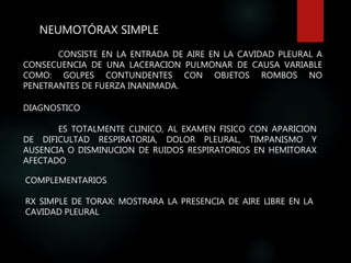 NEUMOTÓRAX SIMPLE
CONSISTE EN LA ENTRADA DE AIRE EN LA CAVIDAD PLEURAL A
CONSECUENCIA DE UNA LACERACION PULMONAR DE CAUSA VARIABLE
COMO: GOLPES CONTUNDENTES CON OBJETOS ROMBOS NO
PENETRANTES DE FUERZA INANIMADA.
DIAGNOSTICO
ES TOTALMENTE CLINICO, AL EXAMEN FISICO CON APARICION
DE DIFICULTAD RESPIRATORIA, DOLOR PLEURAL, TIMPANISMO Y
AUSENCIA O DISMINUCION DE RUIDOS RESPIRATORIOS EN HEMITORAX
AFECTADO
COMPLEMENTARIOS
RX SIMPLE DE TORAX: MOSTRARA LA PRESENCIA DE AIRE LIBRE EN LA
CAVIDAD PLEURAL
 