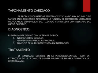 TAPONAMIENTO CARDIACO
SE PRODUCE POR HERIDAS PENETRANTES Y CUANDO HAY ACUMULO DE
SANGRE EN EL PERICARDIO ALTERANDO LA FUNCION DE BOMBEO DEL MIOCARDIO
PROVOCANDO DISMINUCION DEL LLENADO VENTRICULAR CON DESCENSO DEL
GASTO CARDIACO.
DIAGNOSTICO.
ES TOTALMENTE CLINICO CON LA TRIADA DE BECK.
1. INGURGITACION YUGULAR.
2. HIPOTENSION ARTERIAL REFRACTARIA.
3. AUMENTO DE LA PRESIÓN VENOSA EN INSPIRACIÓN
TRATAMIENTO
ES INMEDIATO, CONSISTE EN LA PERICARDIOCENTESIS (CON LA
EXTRACCION DE 15 A 20ML DE SANGRE MEJORA DE MANERA DRAMATICA LA
HEMODINAMIA).
 