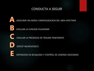 CONDUCTA A SEGUIR
ASEGURAR VIA AEREA E INMOVILIZACION DEL AREA AFECTADA
EVALUAR LA FUNCION PULMONAR
EVALUAR LA PRESENCIA DE TRAUMA PENETRANTE
DEFICIT NEUROLÓGICO
EXPOSICION EN BUSQUEDA Y CONTROL DE LESIONES ASOCIADAS
 