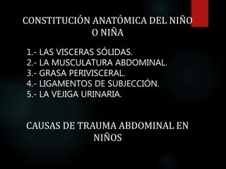 CONSTITUCIÓN ANATÓMICA DEL NIÑO
O NIÑA
1.- LAS VISCERAS SÓLIDAS.
2.- LA MUSCULATURA ABDOMINAL.
3.- GRASA PERIVISCERAL.
4.- LIGAMENTOS DE SUBJECCIÓN.
5.- LA VEJIGA URINARIA.
CAUSAS DE TRAUMA ABDOMINAL EN
NIÑOS
 