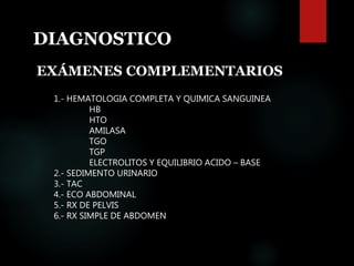 DIAGNOSTICO
EXÁMENES COMPLEMENTARIOS
1.- HEMATOLOGIA COMPLETA Y QUIMICA SANGUINEA
HB
HTO
AMILASA
TGO
TGP
ELECTROLITOS Y EQUILIBRIO ACIDO – BASE
2.- SEDIMENTO URINARIO
3.- TAC
4.- ECO ABDOMINAL
5.- RX DE PELVIS
6.- RX SIMPLE DE ABDOMEN
 
