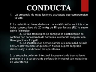 1. La presencia de otras lesiones asociadas que comprometan
la vida.
2. La estabilidad hemodinámica. La estabilización se inicia con
bolos consecutivos de 20 ml/kg de Ringer lactato (RL) o suero
salino fIsiológico.
a.- Si tras 40 ml/kg no se consigue la estabilización se
continúa con concentrado de hematíes intentando asegurar una
Hemoglobina > 7 mg/dl.
b.- La inestabilidad hemodinámica o la necesidad de más
del 50% del volumen sanguíneo en fluidos sugiere sangrado
abdominal y es indicación de laparotomía.
3. La sospecha de lesión intestinal. La presencia de traumatismo
penetrante o la sospecha de perforación intestinal son indicativos
de laparotomía
CONDUCTA
 