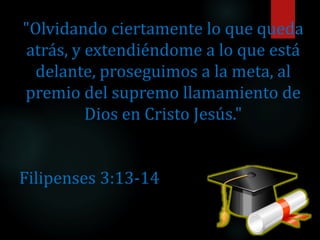"Olvidando ciertamente lo que queda
atrás, y extendiéndome a lo que está
delante, proseguimos a la meta, al
premio del supremo llamamiento de
Dios en Cristo Jesús."
Filipenses 3:13-14
 