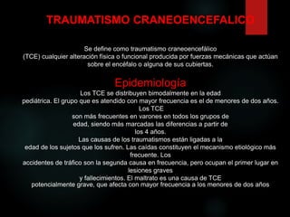Se define como traumatismo craneoencefálico
(TCE) cualquier alteración física o funcional producida por fuerzas mecánicas que actúan
sobre el encéfalo o alguna de sus cubiertas.
Epidemiología
Los TCE se distribuyen bimodalmente en la edad
pediátrica. El grupo que es atendido con mayor frecuencia es el de menores de dos años.
Los TCE
son más frecuentes en varones en todos los grupos de
edad, siendo más marcadas las diferencias a partir de
los 4 años.
Las causas de los traumatismos están ligadas a la
edad de los sujetos que los sufren. Las caídas constituyen el mecanismo etiológico más
frecuente. Los
accidentes de tráfico son la segunda causa en frecuencia, pero ocupan el primer lugar en
lesiones graves
y fallecimientos. El maltrato es una causa de TCE
potencialmente grave, que afecta con mayor frecuencia a los menores de dos años
TRAUMATISMO CRANEOENCEFALICO
 