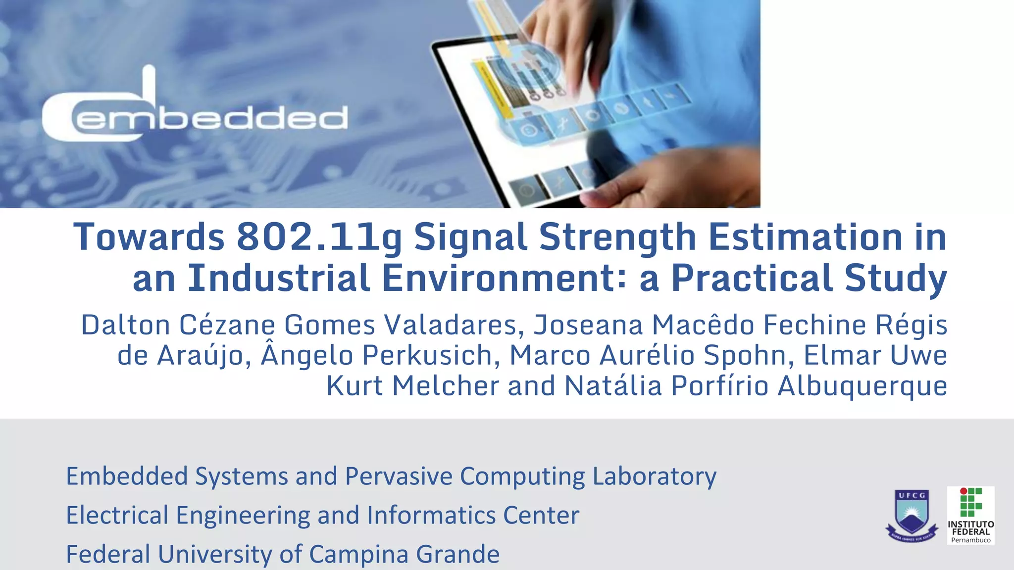 Towards 802.11g Signal Strength Estimation in
an Industrial Environment: a Practical Study
Dalton Cézane Gomes Valadares, Joseana Macêdo Fechine Régis
de Araújo, Ângelo Perkusich, Marco Aurélio Spohn, Elmar Uwe
Kurt Melcher and Natália Porfírio Albuquerque