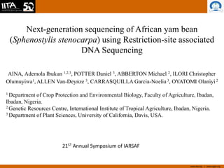 www.iita.org I www.cgiar.org
Next-generation sequencing of African yam bean
(Sphenostylis stenocarpa) using Restriction-site associated
DNA Sequencing
AINA, Ademola Ibukun 1,2,3, POTTER Daniel 3, ABBERTON Michael 2, ILORI Christopher
Olumuyiwa1, ALLEN Van-Deynze 3, CARRASQUILLA Garcia-Noelia 3, OYATOMI Olaniyi 2
1 Department of Crop Protection and Environmental Biology, Faculty of Agriculture, Ibadan,
Ibadan, Nigeria.
2 Genetic Resources Centre, International Institute of Tropical Agriculture, Ibadan, Nigeria.
3 Department of Plant Sciences, University of California, Davis, USA.
21ST Annual Symposium of IARSAF
 