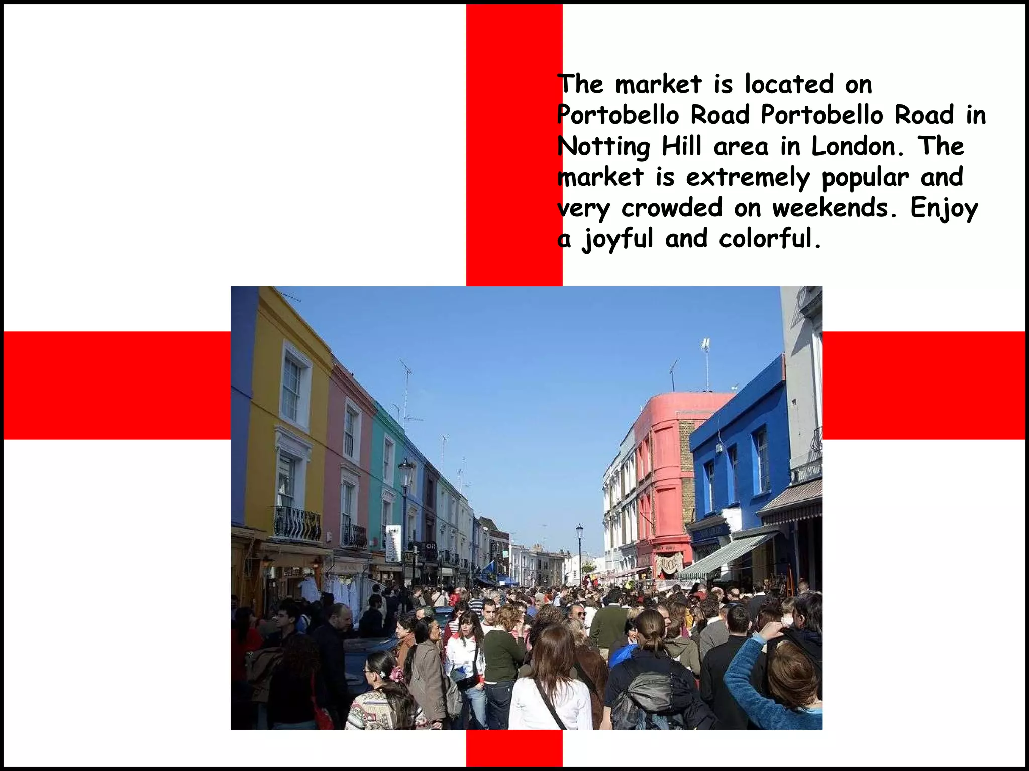 The market is located on Portobello Road Portobello Road in Notting Hill area in London. The market is extremely popular and very crowded on weekends. Enjoy a joyful and colorful.   