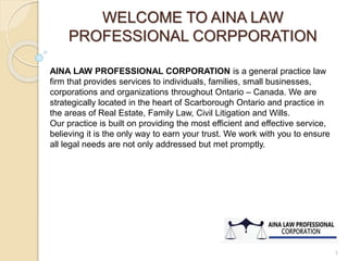 WELCOME TO AINA LAW
PROFESSIONAL CORPPORATION
AINA LAW PROFESSIONAL CORPORATION is a general practice law
firm that provides services to individuals, families, small businesses,
corporations and organizations throughout Ontario – Canada. We are
strategically located in the heart of Scarborough Ontario and practice in
the areas of Real Estate, Family Law, Civil Litigation and Wills.
Our practice is built on providing the most efficient and effective service,
believing it is the only way to earn your trust. We work with you to ensure
all legal needs are not only addressed but met promptly.
1
 