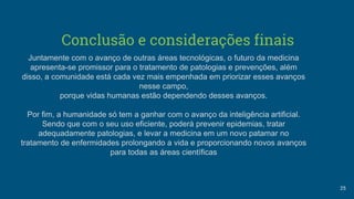 Conclusão e considerações finais
25
Juntamente com o avanço de outras áreas tecnológicas, o futuro da medicina
apresenta-se promissor para o tratamento de patologias e prevenções, além
disso, a comunidade está cada vez mais empenhada em priorizar esses avanços
nesse campo,
porque vidas humanas estão dependendo desses avanços.
Por fim, a humanidade só tem a ganhar com o avanço da inteligência artificial.
Sendo que com o seu uso eficiente, poderá prevenir epidemias, tratar
adequadamente patologias, e levar a medicina em um novo patamar no
tratamento de enfermidades prolongando a vida e proporcionando novos avanços
para todas as áreas científicas
 