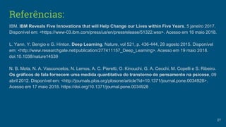 Referências:
IBM. IBM Reveals Five Innovations that will Help Change our Lives within Five Years, 5 janeiro 2017.
Disponível em: <https://www-03.ibm.com/press/us/en/pressrelease/51322.wss>. Acesso em 18 maio 2018.
L. Yann, Y. Bengio e G. Hinton. Deep Learning, Nature, vol 521, p. 436-444, 28 agosto 2015. Disponível
em: <http://www.researchgate.net/publication/277411157_Deep_Learning>. Acesso em 19 maio 2018.
doi:10.1038/nature14539
N. B. Mota, N. A. Vasconcelos, N. Lemos, A. C. Pieretti, O. Kinouchi, G. A. Cecchi, M. Copelli e S. Ribeiro.
Os gráficos de fala fornecem uma medida quantitativa do transtorno do pensamento na psicose, 09
abril 2012. Disponível em: <http://journals.plos.org/plosone/article?id=10.1371/journal.pone.0034928>.
Acesso em 17 maio 2018. https://doi.org/10.1371/journal.pone.0034928
27
 