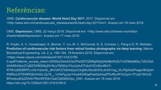 Referências:
OMS. Cardiovascular disease: World Heart Day 2017, 2017. Disponível em:
<http://www.who.int/cardiovascular_diseases/world-heart-day-2017/en/>. Acesso em 19 maio 2018.
OMS. Depression, OMS, 22 março 2018. Disponível em: <http://www.who.int/news-room/fact-
sheets/detail/depression>. Acesso em 17 maio 2018.
R. Poplin, A. V. Varadarajan, K. Blumer, Y. Liu, M. V. McConnel, G. S. Corrado, L. Peng e D. R. Webster.
Prediction of cardiovascular risk factors from retinal fundus photographs via deep learning, Nature
Biomedical Engineering, vol. 2, p. 158–164, 19 fevereiro 2018. Disponível em:
<https://www.nature.com/articles/s41551-018-0195-
0.epdf?referrer_access_token=ZDlDbzGtvkGOsUPfwSDTQNRgN0jAjWel9jnR3ZoTv0OMsbBDq-7d5VZef-
dAA8S42ksrZ1yBZ3WBQt5pZ416cy7NQGq1FbJJy0uOTxIoC3CU8nn8fmT-
RTRVz8SQRPFLm0cYdoImE_dKVIAFZ7b8nkt2psCXq84UXbc6hD3LdmhhYeg_IXJ76pHskPiwglJrfb2pbH
KNRbxLRTEINRQEArNZz-Zp76__1cHbFgJzp1Hxs44GWqePax0dzHwZP5vf6urR7toOym-YFzejY3K3J2-
BFkwdudZe2ZOAhTRbnNFD4n7aaCGttQ4Et3yu_Oi9>. Acesso em 18 maio 2018.
https://doi.org/10.1038/s41551-018-0195-0
28
 