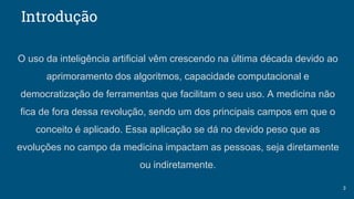 Introdução
3
O uso da inteligência artificial vêm crescendo na última década devido ao
aprimoramento dos algoritmos, capacidade computacional e
democratização de ferramentas que facilitam o seu uso. A medicina não
fica de fora dessa revolução, sendo um dos principais campos em que o
conceito é aplicado. Essa aplicação se dá no devido peso que as
evoluções no campo da medicina impactam as pessoas, seja diretamente
ou indiretamente.
 