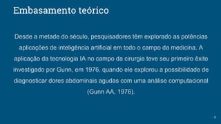 Embasamento teórico
Desde a metade do século, pesquisadores têm explorado as potências
aplicações de inteligência artificial em todo o campo da medicina. A
aplicação da tecnologia IA no campo da cirurgia teve seu primeiro êxito
investigado por Gunn, em 1976, quando ele explorou a possibilidade de
diagnosticar dores abdominais agudas com uma análise computacional
(Gunn AA, 1976).
6
 