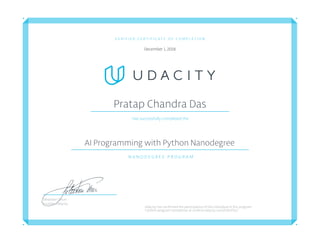 V E R I F I E D C E R T I F I C A T E O F C O M P L E T I O N
December 1, 2018
Pratap Chandra Das
Has successfully completed the
AI Programming with Python Nanodegree
N A N O D E G R E E P R O G R A M
Udacity has confirmed the participation of this individual in this program.
Confirm program completion at confirm.udacity.com/SJACPGLS
Sebastian Thrun
Founder, Udacity
 