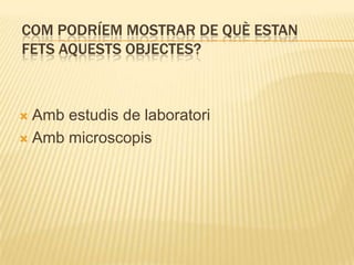 COM PODRÍEM MOSTRAR DE QUÈ ESTAN
FETS AQUESTS OBJECTES?



 Amb estudis de laboratori
 Amb microscopis
 