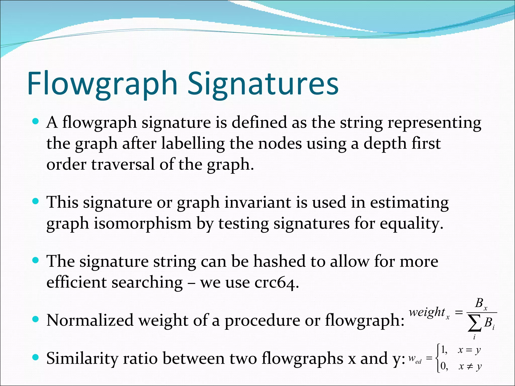 Flowgraph Signatures A flowgraph signature is defined as the string representing the graph after labelling the nodes using a depth first order traversal of the graph. This signature or graph invariant is used in estimating graph isomorphism by testing signatures for equality. The signature string can be hashed to allow for more efficient searching – we use crc64. Normalized weight of a procedure or flowgraph: Similarity ratio between two flowgraphs x and y: 