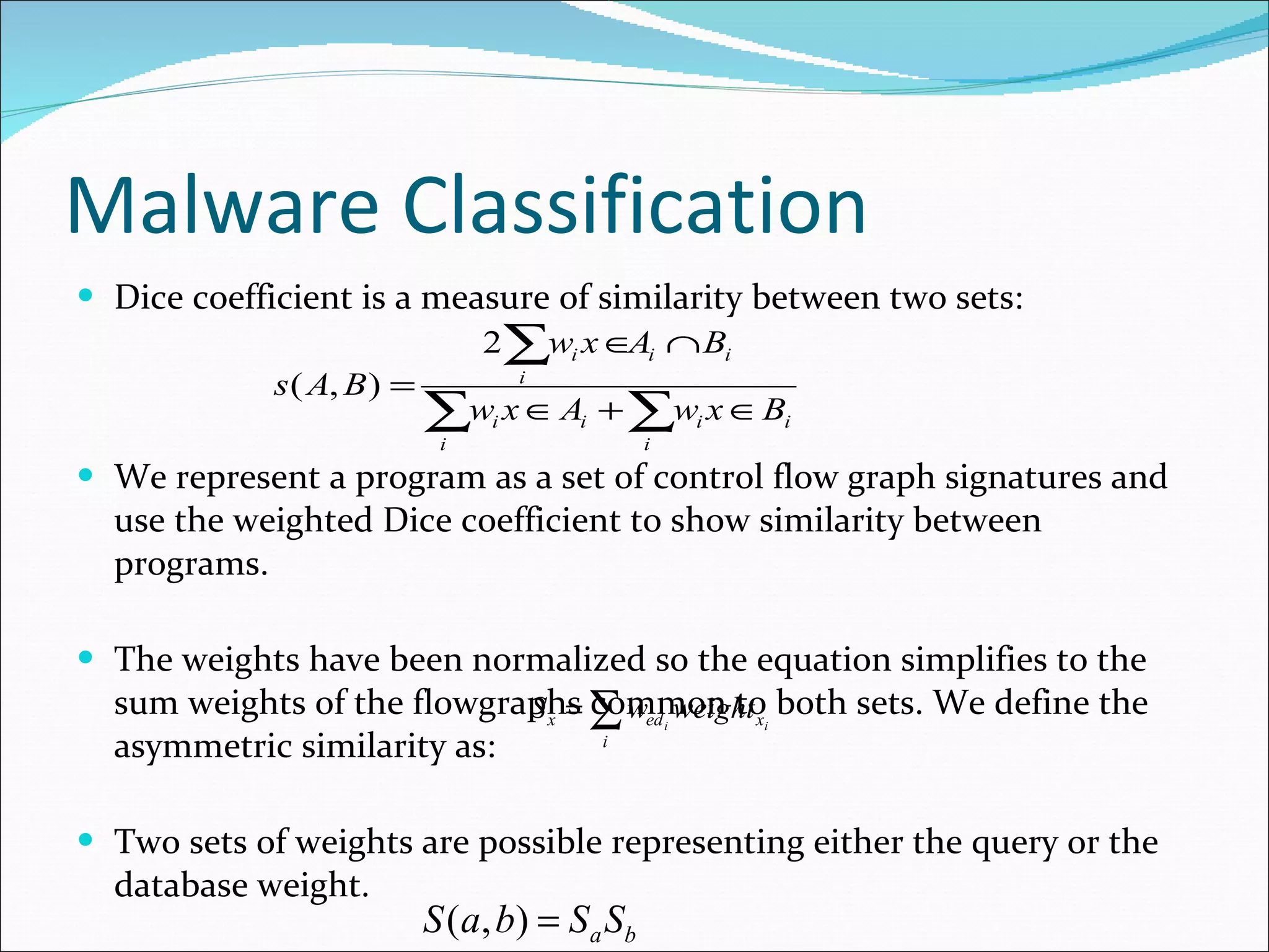 Malware Classification Dice coefficient is a measure of similarity between two sets: We represent a program as a set of control flow graph signatures and use the weighted Dice coefficient to show similarity between programs. The weights have been normalized so the equation simplifies to the sum weights of the flowgraphs common to both sets. We define the asymmetric similarity as: Two sets of weights are possible representing either the query or the database weight. Program Similarity : 