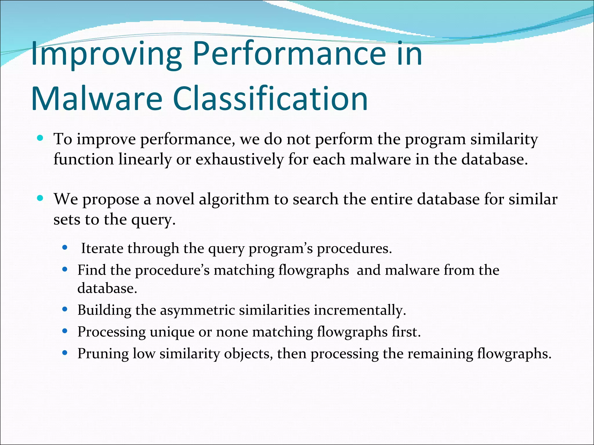 Improving Performance in Malware Classification To improve performance, we do not perform the program similarity function linearly or exhaustively for each malware in the database. We propose a novel algorithm to search the entire database for similar sets to the query. Iterate through the query program’s procedures. Find the procedure’s matching flowgraphs  and malware from the database. Building the asymmetric similarities incrementally. Processing unique or none matching flowgraphs first. Pruning low similarity objects, then processing the remaining flowgraphs. 
