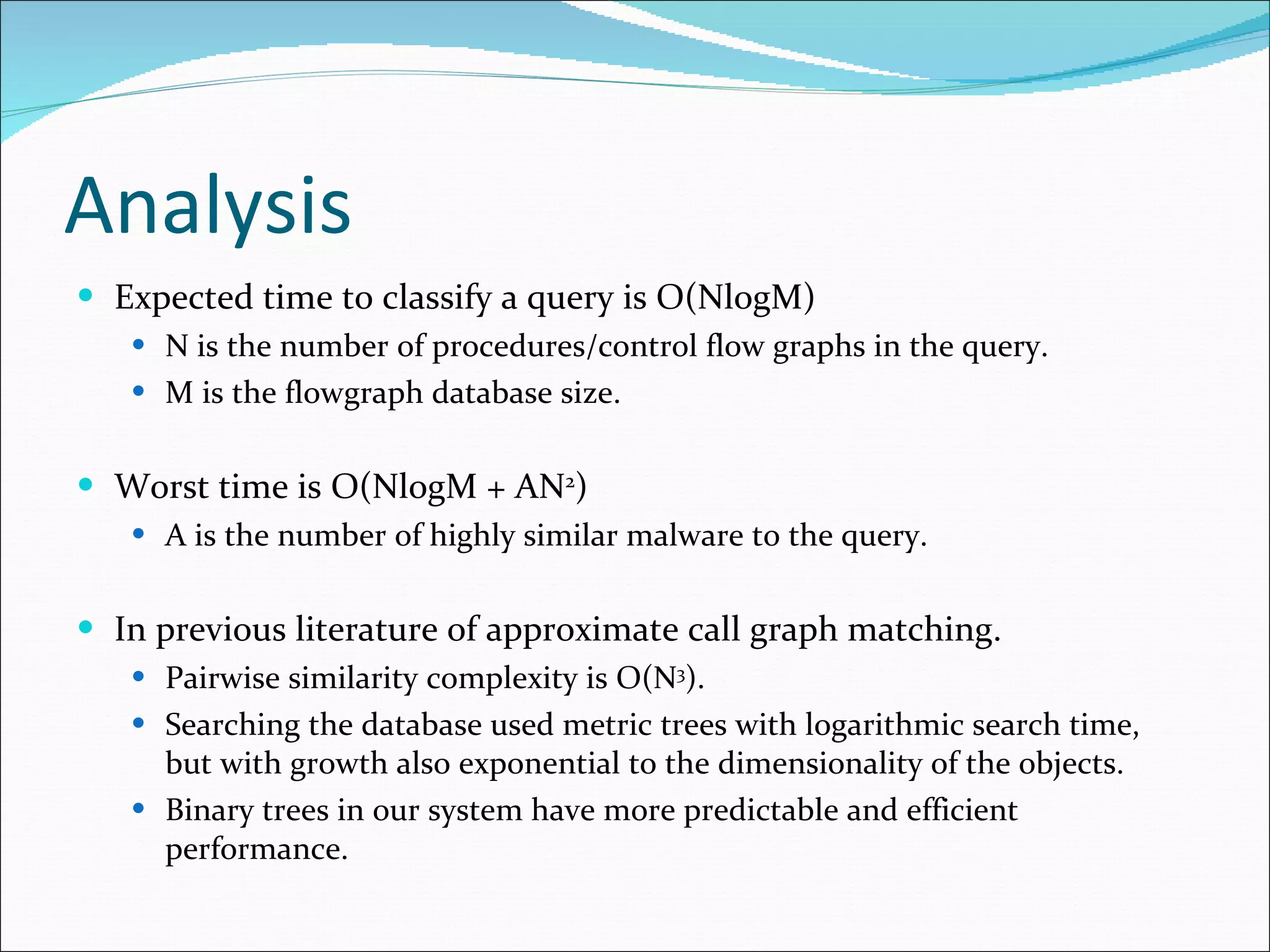Analysis Expected time to classify a query is O(NlogM) N is the number of procedures/control flow graphs in the query. M is the flowgraph database size. Worst time is O(NlogM + AN 2 ) A is the number of highly similar malware to the query. In previous literature of approximate call graph matching. Pairwise similarity complexity is O(N 3 ). Searching the database used metric trees with logarithmic search time, but with growth also exponential to the dimensionality of the objects. Binary trees in our system have more predictable and efficient performance. 