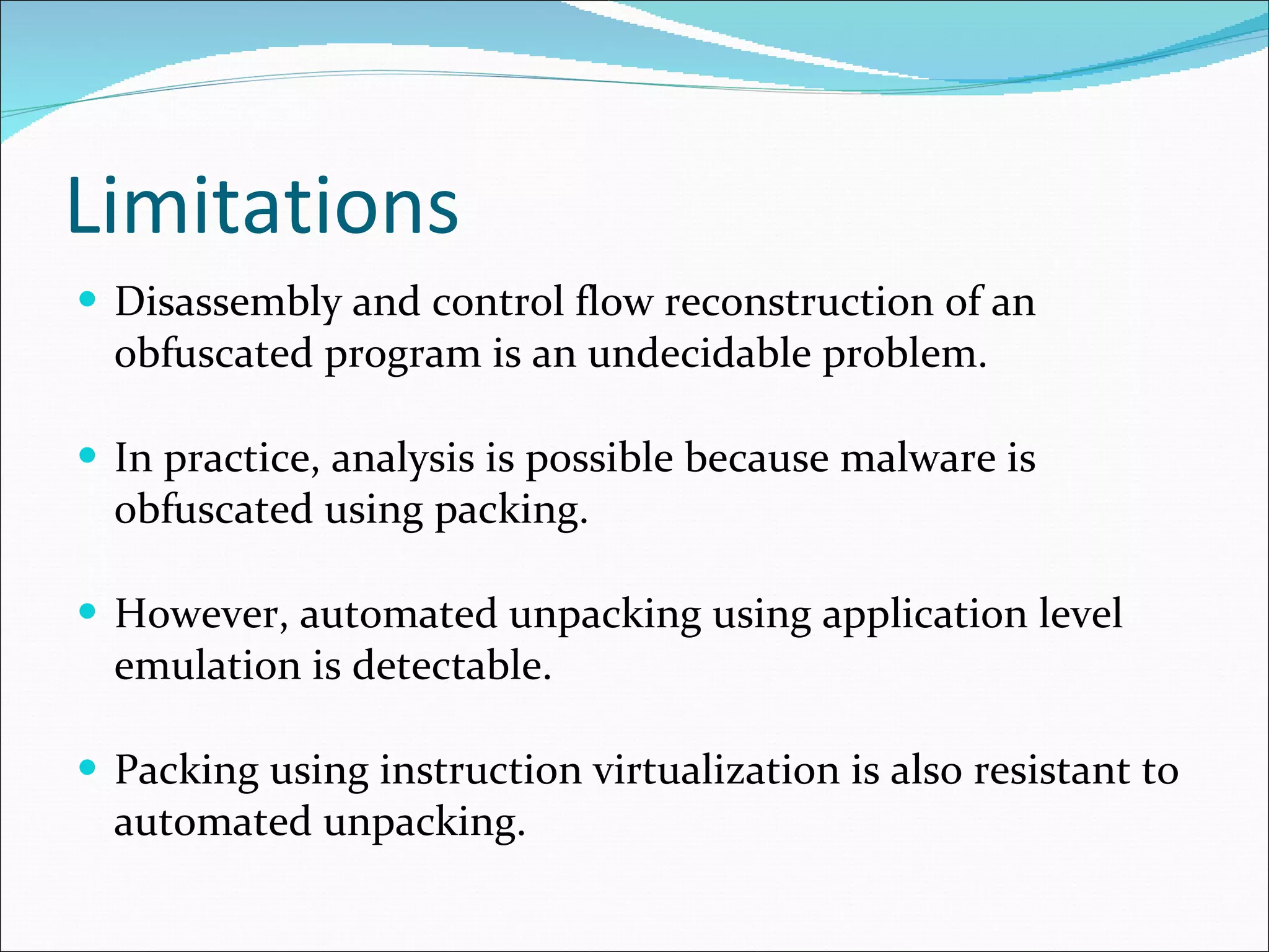 Limitations Disassembly and control flow reconstruction of an obfuscated program is an undecidable problem. In practice, analysis is possible because malware is obfuscated using packing. However, automated unpacking using application level emulation is detectable. Packing using instruction virtualization is also resistant to automated unpacking. 