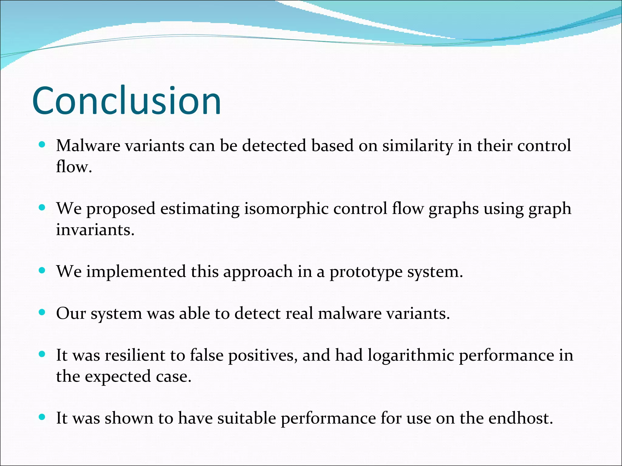 Conclusion Malware variants can be detected based on similarity in their control flow. We proposed estimating isomorphic control flow graphs using graph invariants. We implemented this approach in a prototype system. Our system was able to detect real malware variants. It was resilient to false positives, and had logarithmic performance in the expected case. It was shown to have suitable performance for use on the endhost. 