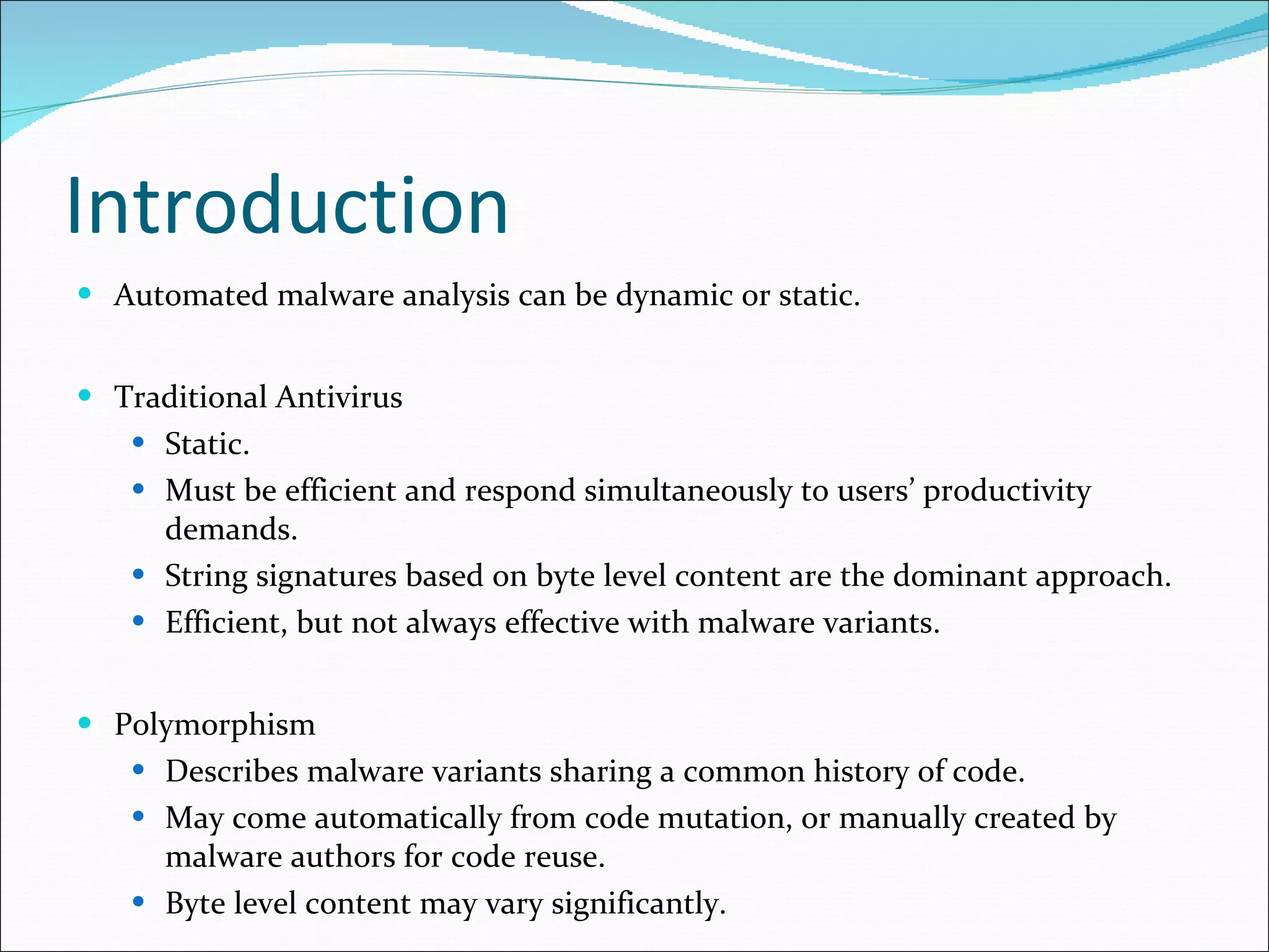 Introduction Automated malware analysis can be dynamic or static. Traditional Antivirus Static. Must be efficient and respond simultaneously to users’ productivity demands. String signatures based on byte level content are the dominant approach. Efficient, but not always effective with malware variants. Polymorphism Describes malware variants sharing a common history of code. May come automatically from code mutation, or manually created by malware authors for code reuse. Byte level content may vary significantly. 
