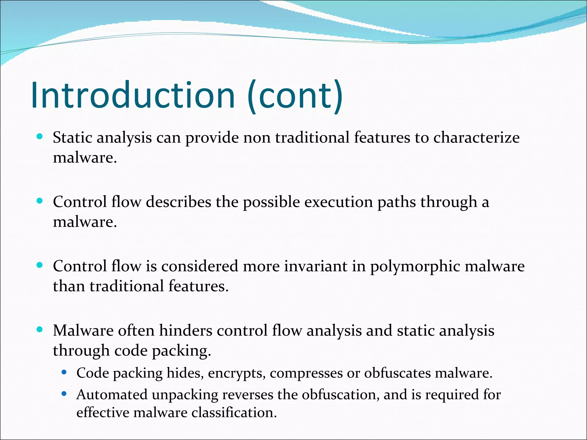 Introduction (cont) Static analysis can provide non traditional features to characterize malware. Control flow describes the possible execution paths through a malware. Control flow is considered more invariant in polymorphic malware than traditional features. Malware often hinders control flow analysis and static analysis through code packing. Code packing hides, encrypts, compresses or obfuscates malware. Automated unpacking reverses the obfuscation, and is required for effective malware classification. 