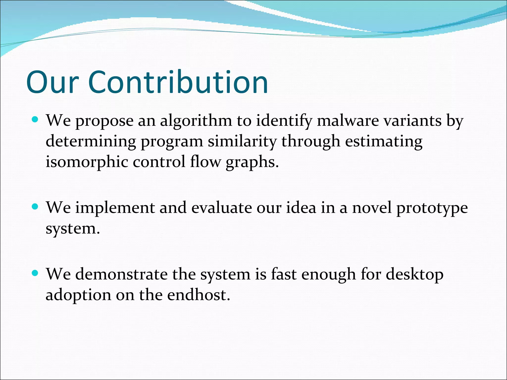 Our Contribution We propose an algorithm to identify malware variants by determining program similarity through estimating isomorphic control flow graphs. We implement and evaluate our idea in a novel prototype system. We demonstrate the system is fast enough for desktop adoption on the endhost. 