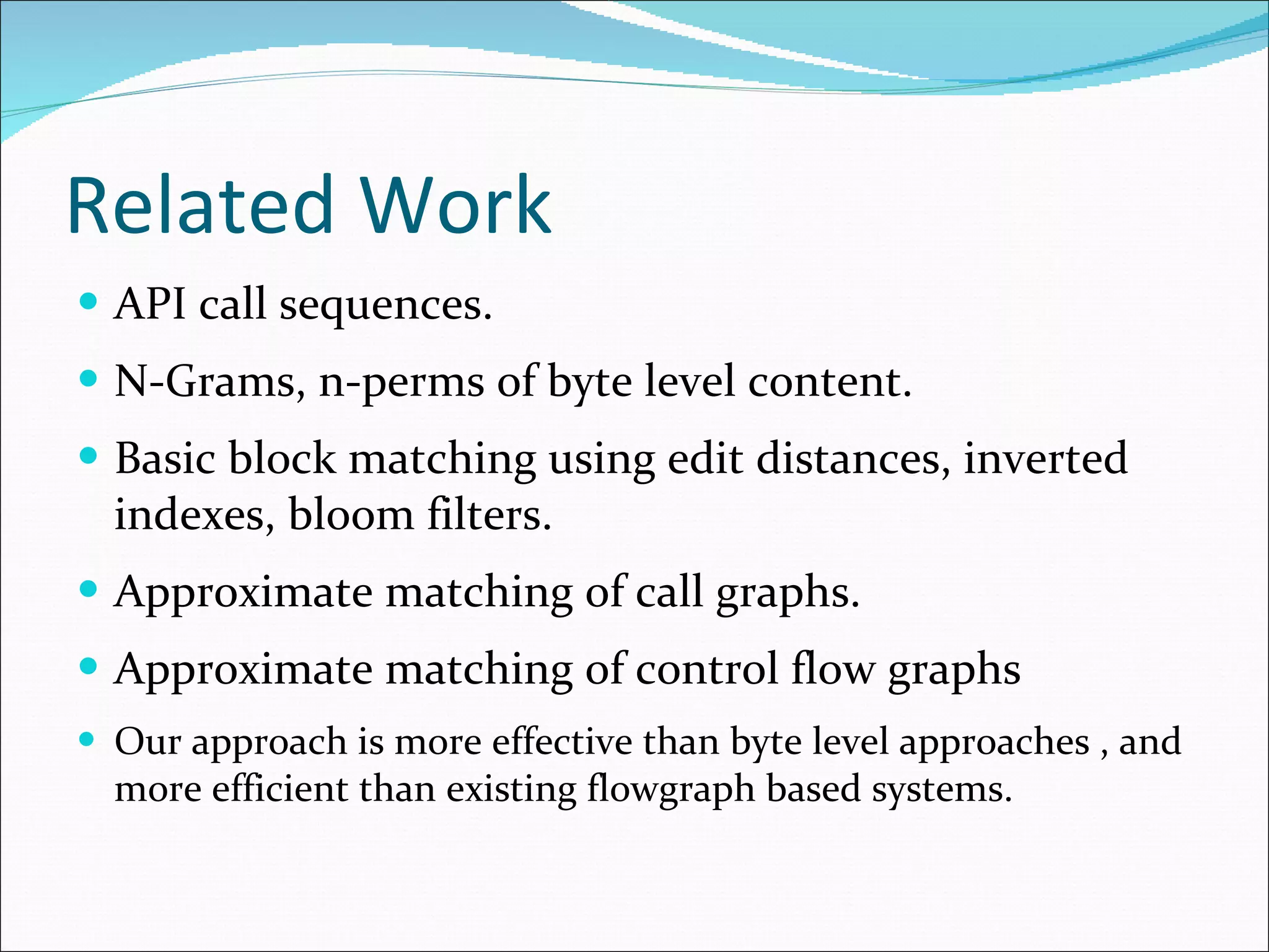Related Work API call sequences. N-Grams, n-perms of byte level content. Basic block matching using edit distances, inverted indexes, bloom filters. Approximate matching of call graphs. Approximate matching of control flow graphs Our approach is more effective than byte level approaches , and more efficient than existing flowgraph based systems. 