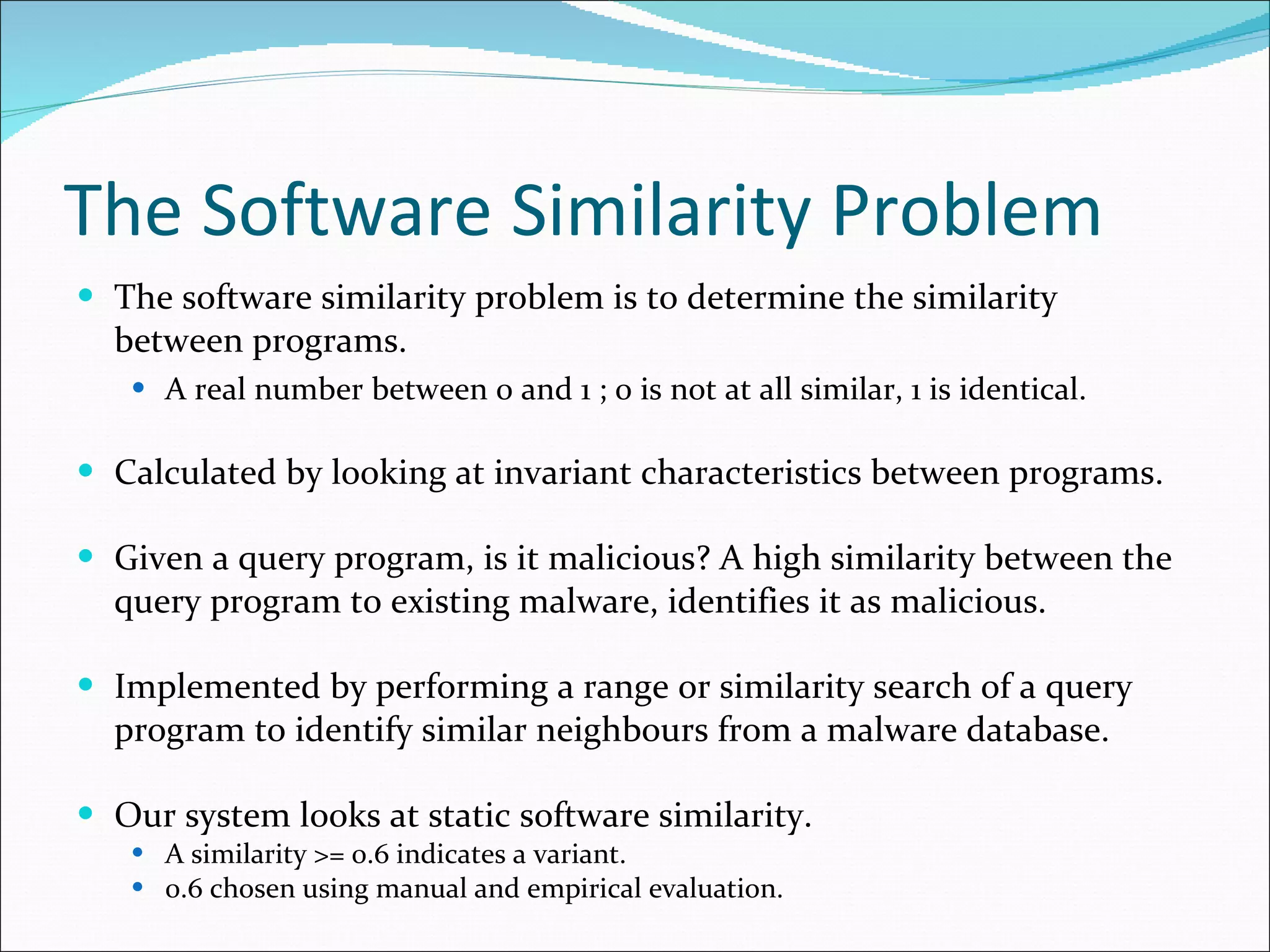 The Software Similarity Problem The software similarity problem is to determine the similarity between programs. A real number between 0 and 1 ; 0 is not at all similar, 1 is identical. Calculated by looking at invariant characteristics between programs. Given a query program, is it malicious? A high similarity between the query program to existing malware, identifies it as malicious. Implemented by performing a range or similarity search of a query program to identify similar neighbours from a malware database. Our system looks at static software similarity. A similarity >= 0.6 indicates a variant. 0.6 chosen using manual and empirical evaluation. 