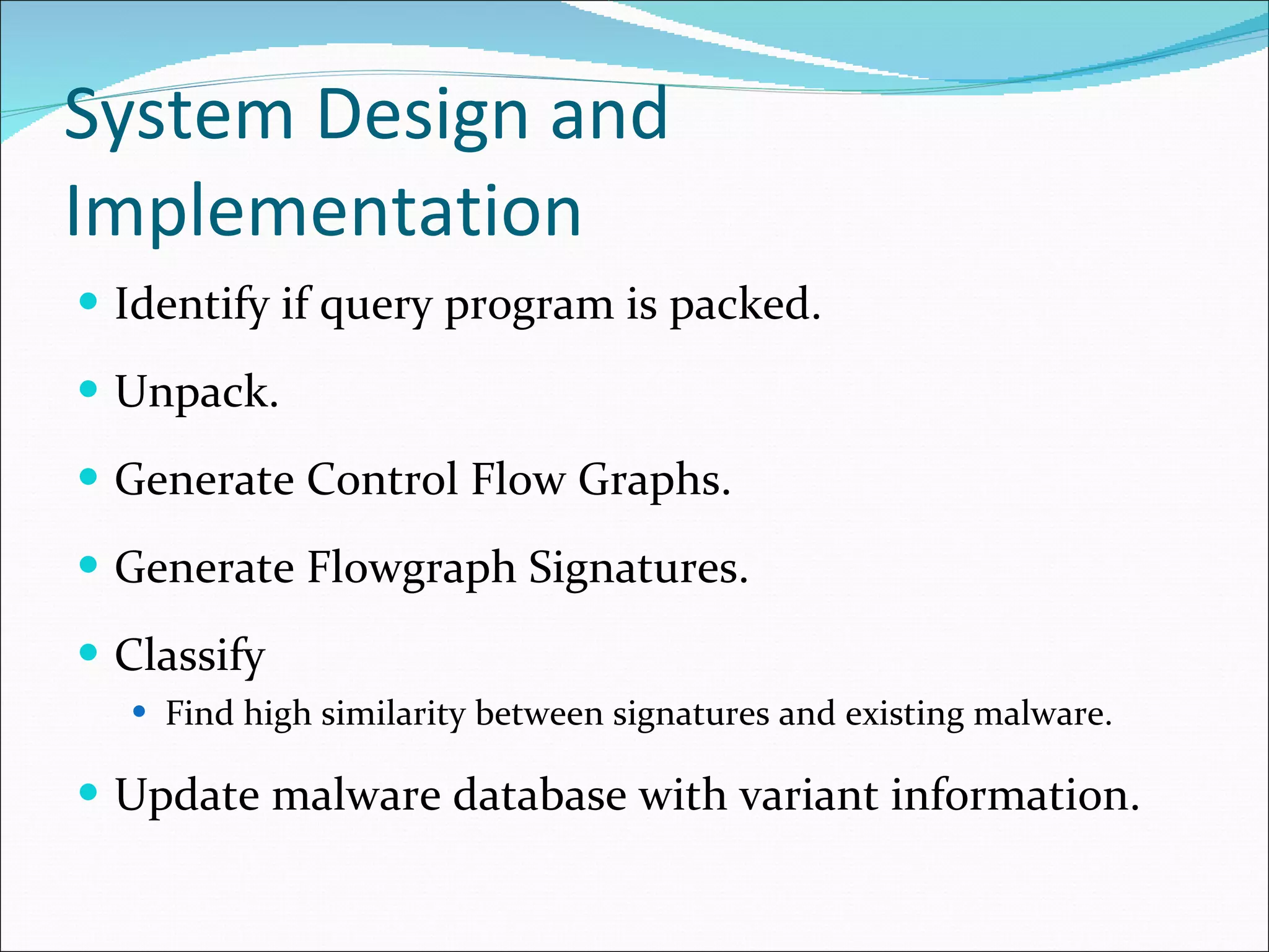 System Design and Implementation Identify if query program is packed. Unpack. Generate Control Flow Graphs. Generate Flowgraph Signatures. Classify Find high similarity between signatures and existing malware. Update malware database with variant information. 