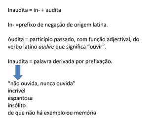 Inaudita = in- + audita In- =prefixo de negação de origem latina. Audita = particípio passado, com função adjectival, do verbo latino  audire  que significa “ouvir”. Inaudita = palavra derivada por prefixação. “ não ouvida, nunca ouvida” incrível espantosa insólito de que não há exemplo ou memória Maria José Nogueira 2008/09 