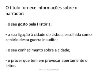 O título fornece informações sobre o narrador: o seu gosto pela História; a sua ligação à cidade de Lisboa, escolhida como cenário desta guerra inaudita; o seu conhecimento sobre a cidade; o prazer que tem em provocar abertamente o leitor.  Maria José Nogueira 2008/09 