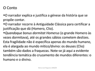 O Conto O narrador explica e justifica a génese da história que se propõe contar. O narrador recorre à Antiguidade Clássica para certificar a justificação que dá (Homero, Clio). Quandoque bonus dormitat Homerus  (o grande Homero às vezes dormitava), até os grandes sábios cometem deslizes. Esta fragilidade não é específica apenas do mundo humano, ela é alargada ao mundo mítico/divino: os deuses (Clio) também são dados a fraquezas. Note-se já aqui a evidente tendência temática do cruzamento de mundos diferentes: o humano e o divino. Maria José Nogueira 2008/09 