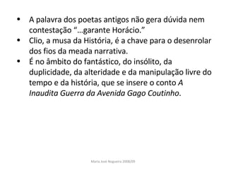 A palavra dos poetas antigos não gera dúvida nem contestação “…garante Horácio.” Clio, a musa da História, é a chave para o desenrolar dos fios da meada narrativa. É no âmbito do fantástico, do insólito, da duplicidade, da alteridade e da manipulação livre do tempo e da história, que se insere o conto  A Inaudita Guerra da Avenida Gago Coutinho . Maria José Nogueira 2008/09 