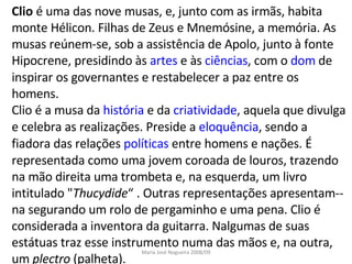 Clio  é uma das nove musas, e, junto com as irmãs, habita monte Hélicon. Filhas de Zeus e Mnemósine, a memória. As musas reúnem-se, sob a assistência de Apolo, junto à fonte Hipocrene, presidindo às  artes  e às  ciências , com o  dom  de inspirar os governantes e restabelecer a paz entre os homens. Clio é a musa da  história  e da  criatividade , aquela que divulga e celebra as realizações. Preside a  eloquência , sendo a fiadora das relações  políticas  entre homens e nações. É representada como uma jovem coroada de louros, trazendo na mão direita uma trombeta e, na esquerda, um livro intitulado " Thucydide “ . Outras representações apresentam--na segurando um rolo de pergaminho e uma pena. Clio é considerada a inventora da guitarra. Nalgumas de suas estátuas traz esse instrumento numa das mãos e, na outra, um  plectro  (palheta).  Maria José Nogueira 2008/09 