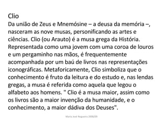 Clio Da união de Zeus e Mnemósine – a deusa da memória –, nasceram as nove musas, personificando as artes e ciências. Clio (ou Arauto) é a musa grega da História. Representada como uma jovem com uma coroa de louros e um pergaminho nas mãos, é frequentemente acompanhada por um baú de livros nas representações iconográficas. Metaforicamente, Clio simboliza que o conhecimento é fruto da leitura e do estudo e, nas lendas gregas, a musa é referida como aquela que legou o alfabeto aos homens. " Clio é a musa maior, assim como os livros são a maior invenção da humanidade, e o conhecimento, a maior dádiva dos Deuses". Maria José Nogueira 2008/09 