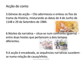 Acção do conto Génese da acção – Clio adormeceu e enleou os fios da trama da História, misturando as datas de 4 de Junho de 1148 e 29 de Setembro de 1984. Núcleo da narrativa – situa-se num confronto (guerra) entre duas hostes que pertencem a dois tempos diferentes.  A acção é encadeada, as sequências narrativas sucedem-se numa relação de causa/efeito. Maria José Nogueira 2008/09 